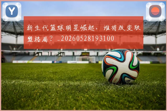 新生代篮球明星崛起，谁将改变联盟格局？_20260528193100