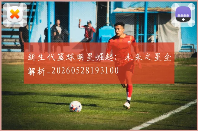 新生代篮球明星崛起：未来之星全解析_20260528193100