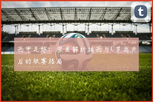 西甲足球：深度解析梅西与C罗离开后的联赛格局