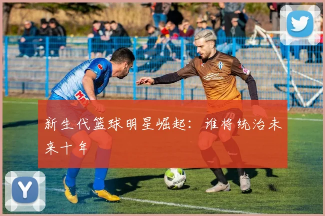 新生代篮球明星崛起：谁将统治未来十年