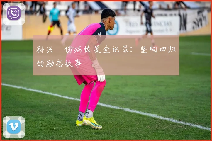 孙兴慜伤病恢复全记录：坚韧回归的励志故事