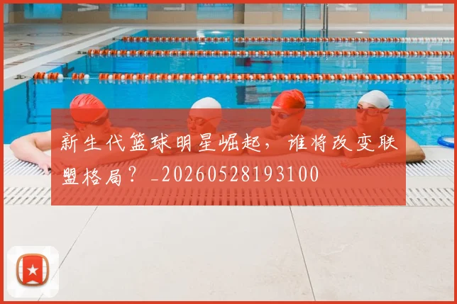 新生代篮球明星崛起，谁将改变联盟格局？_20260528193100