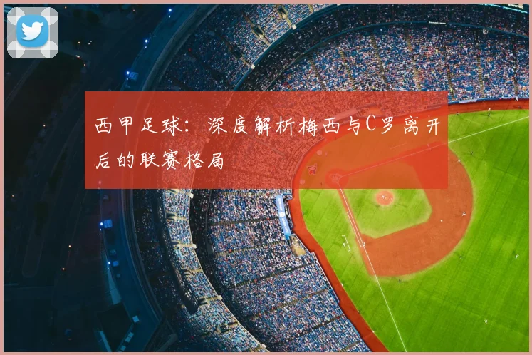西甲足球：深度解析梅西与C罗离开后的联赛格局