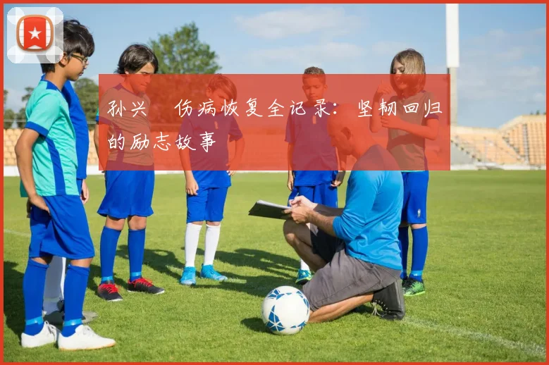 孙兴慜伤病恢复全记录：坚韧回归的励志故事