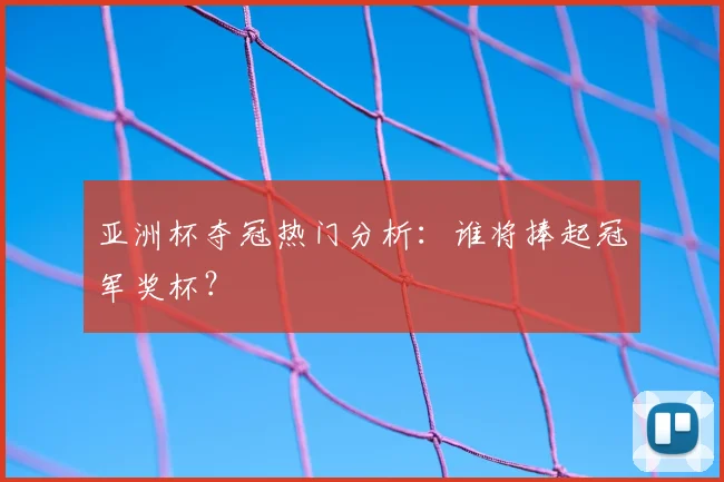 亚洲杯夺冠热门分析：谁将捧起冠军奖杯？