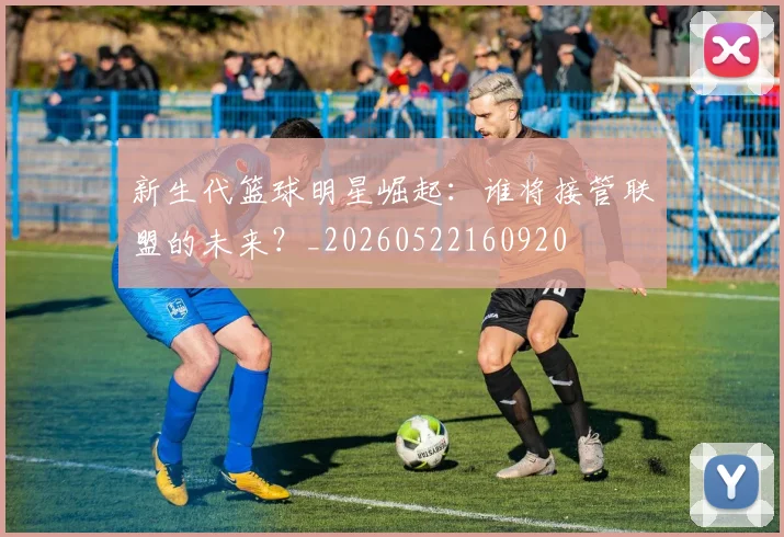 新生代篮球明星崛起：谁将接管联盟的未来？_20260522160920