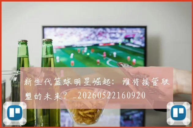 新生代篮球明星崛起：谁将接管联盟的未来？_20260522160920